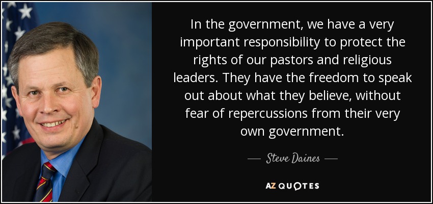 In the government, we have a very important responsibility to protect the rights of our pastors and religious leaders. They have the freedom to speak out about what they believe, without fear of repercussions from their very own government. - Steve Daines
