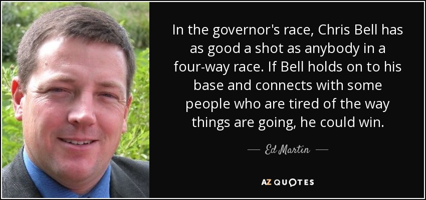 In the governor's race, Chris Bell has as good a shot as anybody in a four-way race. If Bell holds on to his base and connects with some people who are tired of the way things are going, he could win. - Ed Martin