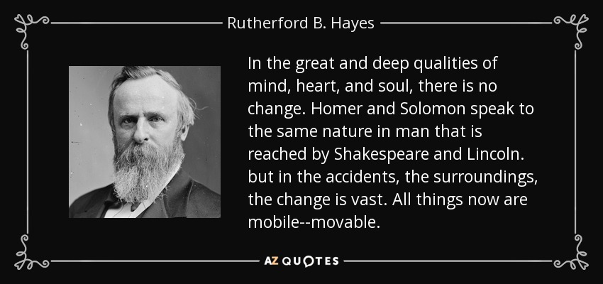 In the great and deep qualities of mind, heart, and soul, there is no change. Homer and Solomon speak to the same nature in man that is reached by Shakespeare and Lincoln. but in the accidents, the surroundings, the change is vast. All things now are mobile--movable. - Rutherford B. Hayes