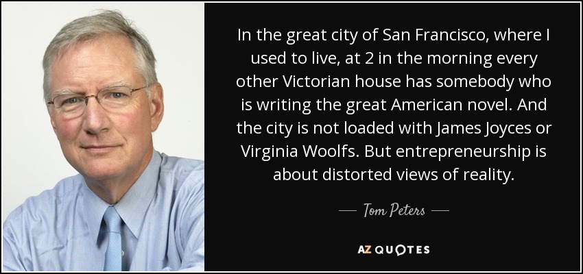 In the great city of San Francisco, where I used to live, at 2 in the morning every other Victorian house has somebody who is writing the great American novel. And the city is not loaded with James Joyces or Virginia Woolfs. But entrepreneurship is about distorted views of reality. - Tom Peters