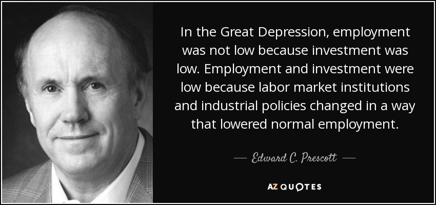 In the Great Depression, employment was not low because investment was low. Employment and investment were low because labor market institutions and industrial policies changed in a way that lowered normal employment. - Edward C. Prescott