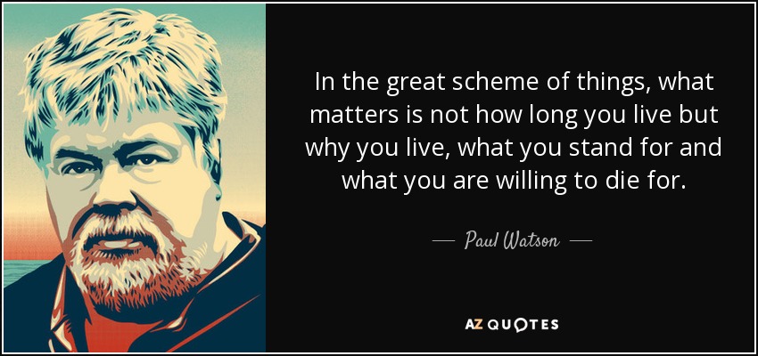 In the great scheme of things, what matters is not how long you live but why you live, what you stand for and what you are willing to die for. - Paul Watson