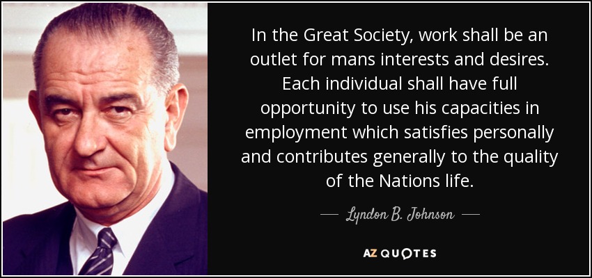 In the Great Society, work shall be an outlet for mans interests and desires. Each individual shall have full opportunity to use his capacities in employment which satisfies personally and contributes generally to the quality of the Nations life. - Lyndon B. Johnson