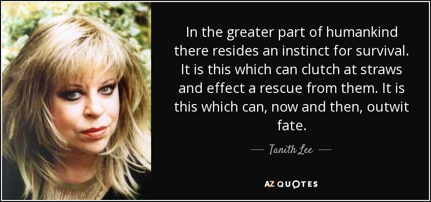 In the greater part of humankind there resides an instinct for survival. It is this which can clutch at straws and effect a rescue from them. It is this which can, now and then, outwit fate. - Tanith Lee