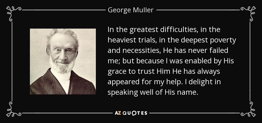 In the greatest difficulties, in the heaviest trials, in the deepest poverty and necessities, He has never failed me; but because I was enabled by His grace to trust Him He has always appeared for my help. I delight in speaking well of His name. - George Muller
