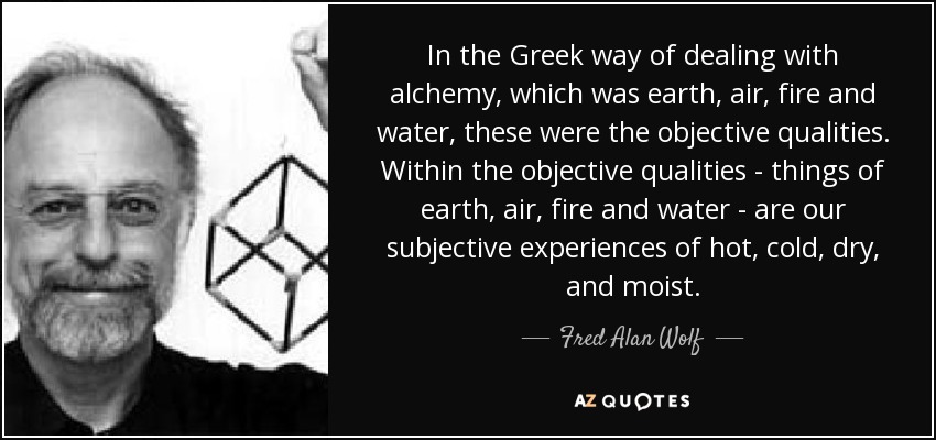 In the Greek way of dealing with alchemy, which was earth, air, fire and water, these were the objective qualities. Within the objective qualities - things of earth, air, fire and water - are our subjective experiences of hot, cold, dry, and moist. - Fred Alan Wolf