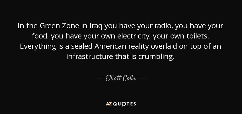 In the Green Zone in Iraq you have your radio, you have your food, you have your own electricity, your own toilets. Everything is a sealed American reality overlaid on top of an infrastructure that is crumbling. - Elliott Colla