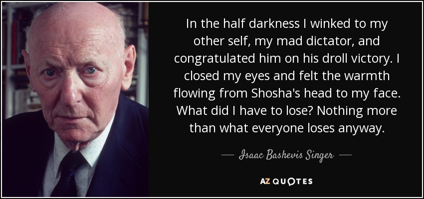 In the half darkness I winked to my other self, my mad dictator, and congratulated him on his droll victory. I closed my eyes and felt the warmth flowing from Shosha's head to my face. What did I have to lose? Nothing more than what everyone loses anyway. - Isaac Bashevis Singer
