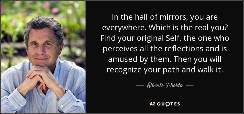 In the hall of mirrors, you are everywhere. Which is the real you? Find your original Self, the one who perceives all the reflections and is amused by them. Then you will recognize your path and walk it. - Alberto Villoldo