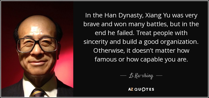 In the Han Dynasty, Xiang Yu was very brave and won many battles, but in the end he failed. Treat people with sincerity and build a good organization. Otherwise, it doesn’t matter how famous or how capable you are. - Li Ka-shing