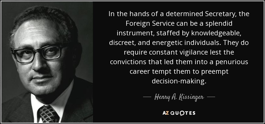 In the hands of a determined Secretary, the Foreign Service can be a splendid instrument, staffed by knowledgeable, discreet, and energetic individuals. They do require constant vigilance lest the convictions that led them into a penurious career tempt them to preempt decision-making. - Henry A. Kissinger