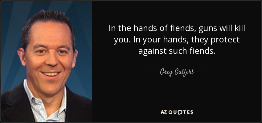 In the hands of fiends, guns will kill you. In your hands, they protect against such fiends. - Greg Gutfeld