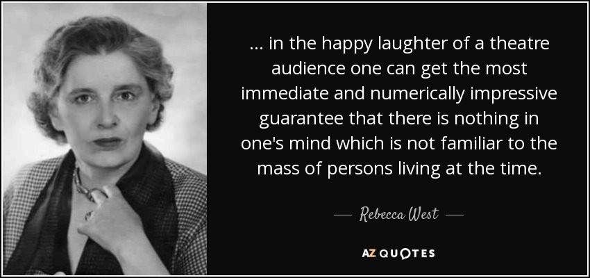 ... in the happy laughter of a theatre audience one can get the most immediate and numerically impressive guarantee that there is nothing in one's mind which is not familiar to the mass of persons living at the time. - Rebecca West