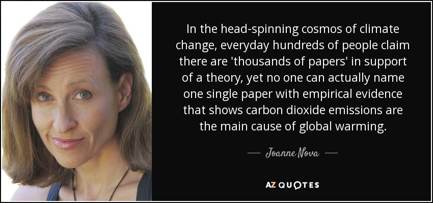 In the head-spinning cosmos of climate change, everyday hundreds of people claim there are 'thousands of papers' in support of a theory, yet no one can actually name one single paper with empirical evidence that shows carbon dioxide emissions are the main cause of global warming. - Joanne Nova