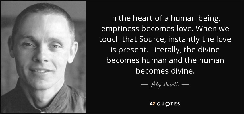 In the heart of a human being, emptiness becomes love. When we touch that Source, instantly the love is present. Literally, the divine becomes human and the human becomes divine. - Adyashanti