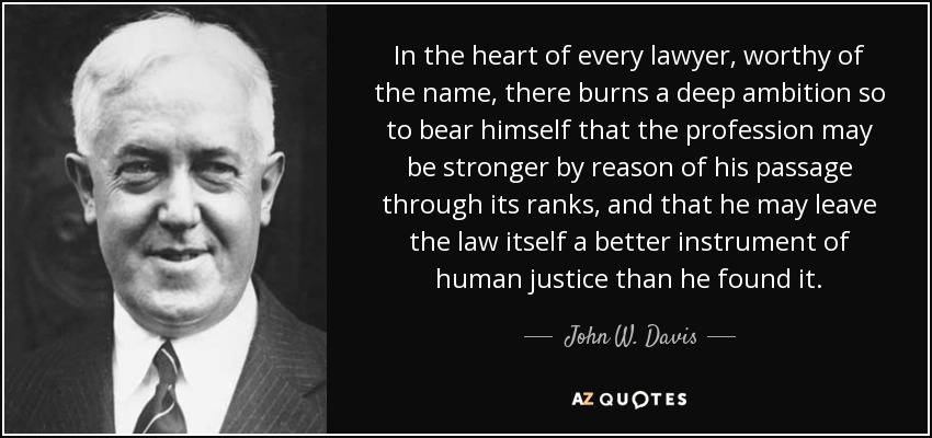 In the heart of every lawyer, worthy of the name, there burns a deep ambition so to bear himself that the profession may be stronger by reason of his passage through its ranks, and that he may leave the law itself a better instrument of human justice than he found it. - John W. Davis