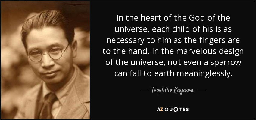 In the heart of the God of the universe, each child of his is as necessary to him as the fingers are to the hand.-In the marvelous design of the universe, not even a sparrow can fall to earth meaninglessly. - Toyohiko Kagawa
