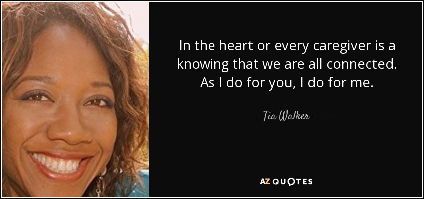 In the heart or every caregiver is a knowing that we are all connected. As I do for you, I do for me. - Tia Walker