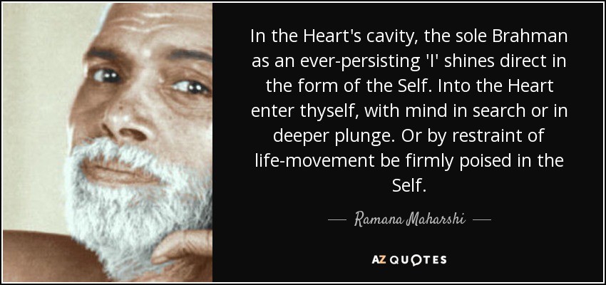 In the Heart's cavity, the sole Brahman as an ever-persisting 'I' shines direct in the form of the Self. Into the Heart enter thyself, with mind in search or in deeper plunge. Or by restraint of life-movement be firmly poised in the Self. - Ramana Maharshi