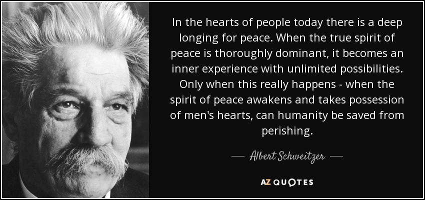 In the hearts of people today there is a deep longing for peace. When the true spirit of peace is thoroughly dominant, it becomes an inner experience with unlimited possibilities. Only when this really happens - when the spirit of peace awakens and takes possession of men's hearts, can humanity be saved from perishing. - Albert Schweitzer