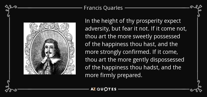 In the height of thy prosperity expect adversity, but fear it not. If it come not, thou art the more sweetly possessed of the happiness thou hast, and the more strongly confirmed. If it come, thou art the more gently dispossessed of the happiness thou hadst, and the more firmly prepared. - Francis Quarles