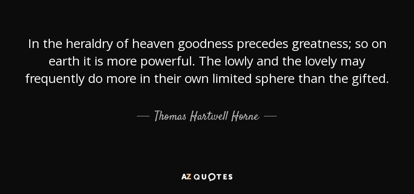 In the heraldry of heaven goodness precedes greatness; so on earth it is more powerful. The lowly and the lovely may frequently do more in their own limited sphere than the gifted. - Thomas Hartwell Horne