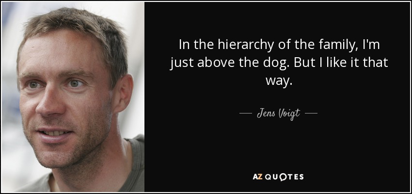 In the hierarchy of the family, I'm just above the dog. But I like it that way. - Jens Voigt