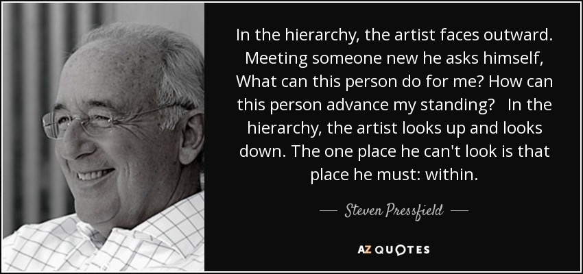 In the hierarchy, the artist faces outward. Meeting someone new he asks himself, What can this person do for me? How can this person advance my standing? In the hierarchy, the artist looks up and looks down. The one place he can't look is that place he must: within. - Steven Pressfield