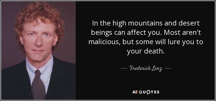 In the high mountains and desert beings can affect you. Most aren't malicious, but some will lure you to your death. - Frederick Lenz
