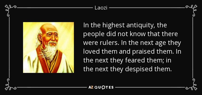 In the highest antiquity, the people did not know that there were rulers. In the next age they loved them and praised them. In the next they feared them; in the next they despised them. - Laozi