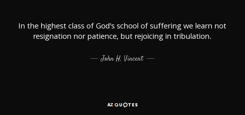 In the highest class of God's school of suffering we learn not resignation nor patience, but rejoicing in tribulation. - John H. Vincent