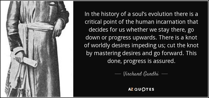In the history of a soul’s evolution there is a critical point of the human incarnation that decides for us whether we stay there, go down or progress upwards. There is a knot of worldly desires impeding us; cut the knot by mastering desires and go forward. This done, progress is assured. - Virchand Gandhi