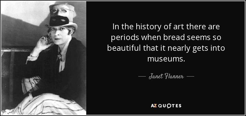 In the history of art there are periods when bread seems so beautiful that it nearly gets into museums. - Janet Flanner
