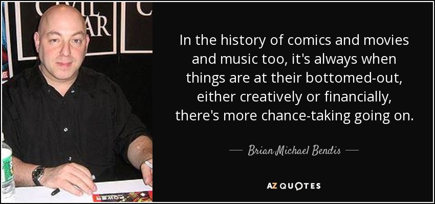 In the history of comics and movies and music too, it's always when things are at their bottomed-out, either creatively or financially, there's more chance-taking going on. - Brian Michael Bendis