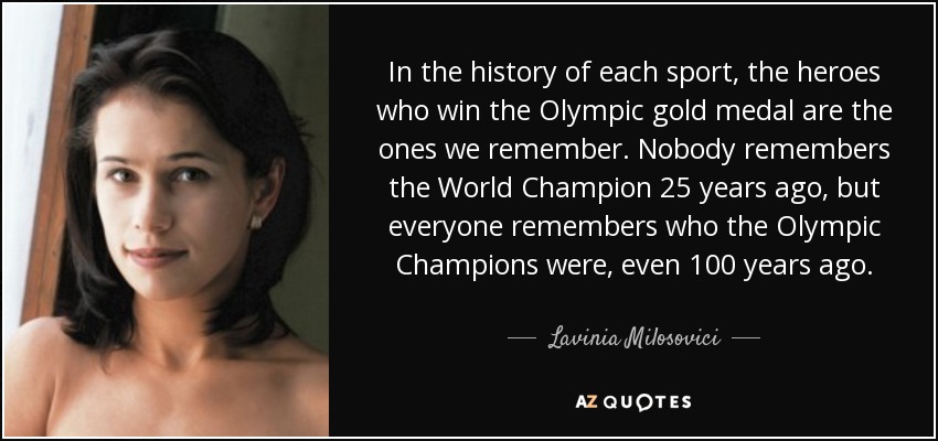 In the history of each sport, the heroes who win the Olympic gold medal are the ones we remember. Nobody remembers the World Champion 25 years ago, but everyone remembers who the Olympic Champions were, even 100 years ago. - Lavinia Milosovici