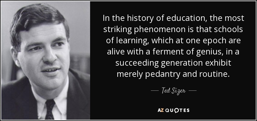 In the history of education, the most striking phenomenon is that schools of learning, which at one epoch are alive with a ferment of genius, in a succeeding generation exhibit merely pedantry and routine. - Ted Sizer