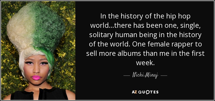 In the history of the hip hop world...there has been one, single, solitary human being in the history of the world. One female rapper to sell more albums than me in the first week. - Nicki Minaj