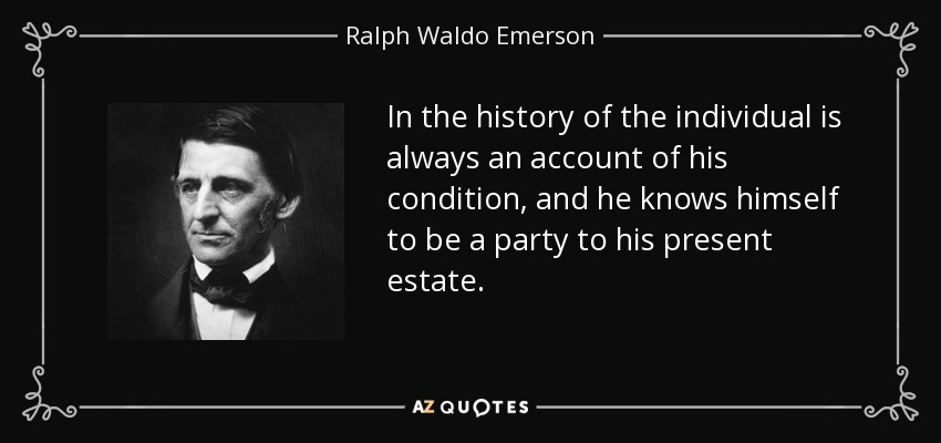 In the history of the individual is always an account of his condition, and he knows himself to be a party to his present estate. - Ralph Waldo Emerson