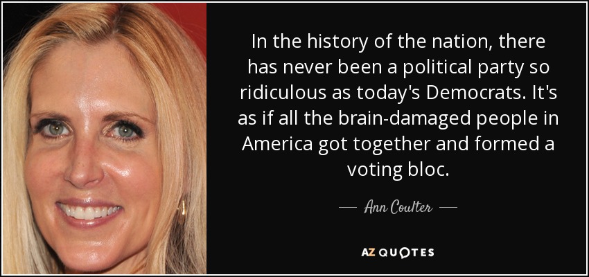 In the history of the nation, there has never been a political party so ridiculous as today's Democrats. It's as if all the brain-damaged people in America got together and formed a voting bloc. - Ann Coulter