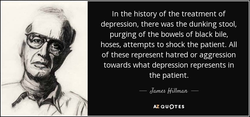 In the history of the treatment of depression, there was the dunking stool, purging of the bowels of black bile, hoses, attempts to shock the patient. All of these represent hatred or aggression towards what depression represents in the patient. - James Hillman
