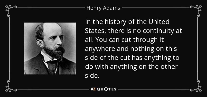 In the history of the United States, there is no continuity at all. You can cut through it anywhere and nothing on this side of the cut has anything to do with anything on the other side. - Henry Adams