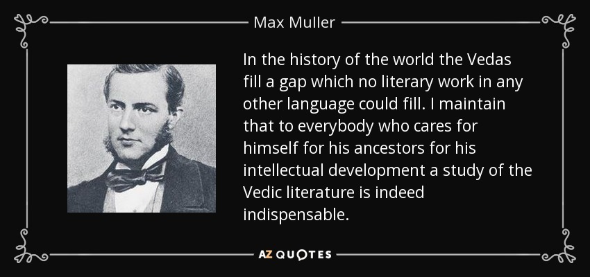 In the history of the world the Vedas fill a gap which no literary work in any other language could fill. I maintain that to everybody who cares for himself for his ancestors for his intellectual development a study of the Vedic literature is indeed indispensable. - Max Muller