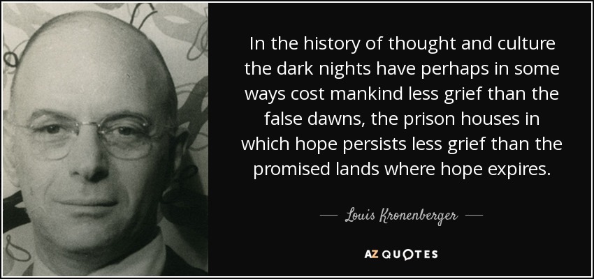 In the history of thought and culture the dark nights have perhaps in some ways cost mankind less grief than the false dawns, the prison houses in which hope persists less grief than the promised lands where hope expires. - Louis Kronenberger