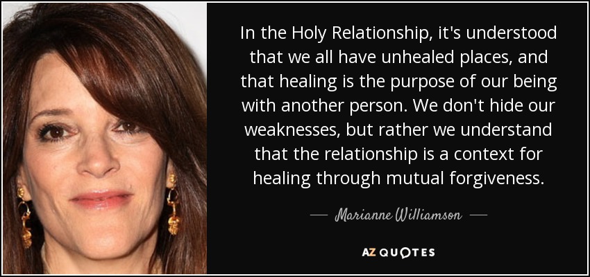 In the Holy Relationship, it's understood that we all have unhealed places, and that healing is the purpose of our being with another person. We don't hide our weaknesses, but rather we understand that the relationship is a context for healing through mutual forgiveness. - Marianne Williamson