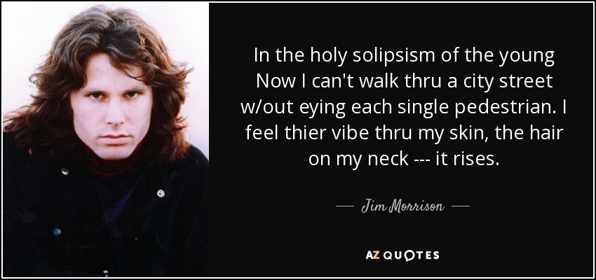 In the holy solipsism of the young Now I can't walk thru a city street w/out eying each single pedestrian. I feel thier vibe thru my skin, the hair on my neck --- it rises. - Jim Morrison
