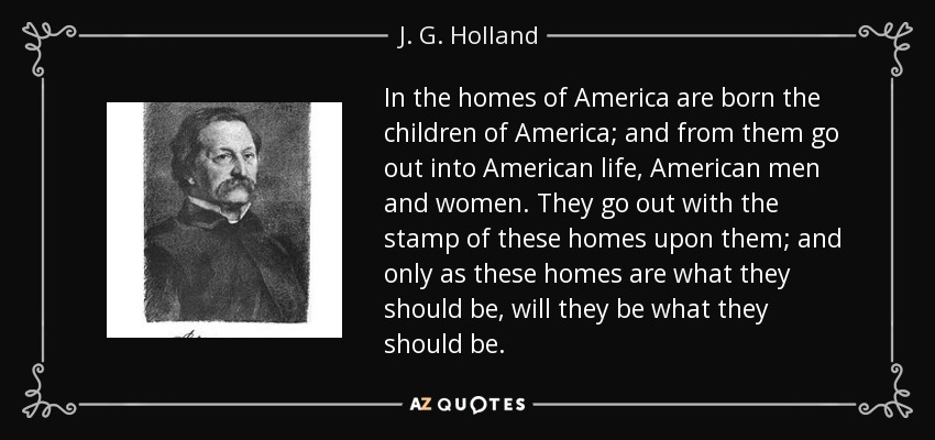 In the homes of America are born the children of America; and from them go out into American life, American men and women. They go out with the stamp of these homes upon them; and only as these homes are what they should be, will they be what they should be. - J. G. Holland