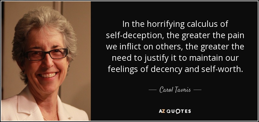 In the horrifying calculus of self-deception, the greater the pain we inflict on others, the greater the need to justify it to maintain our feelings of decency and self-worth. - Carol Tavris