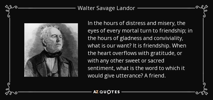 In the hours of distress and misery, the eyes of every mortal turn to friendship; in the hours of gladness and conviviality, what is our want? It is friendship. When the heart overflows with gratitude, or with any other sweet or sacred sentiment, what is the word to which it would give utterance? A friend. - Walter Savage Landor