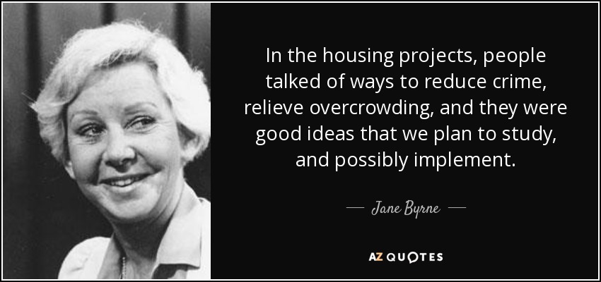 In the housing projects, people talked of ways to reduce crime, relieve overcrowding, and they were good ideas that we plan to study, and possibly implement. - Jane Byrne