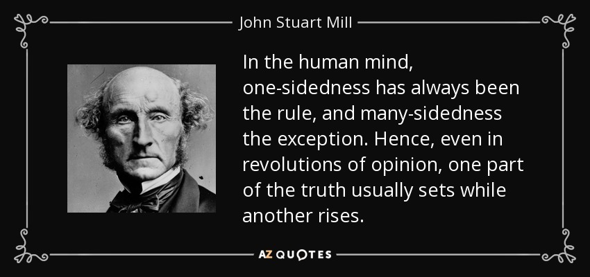 In the human mind, one-sidedness has always been the rule, and many-sidedness the exception. Hence, even in revolutions of opinion, one part of the truth usually sets while another rises. - John Stuart Mill